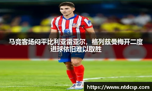 马竞客场闷平比利亚雷亚尔，格列兹曼梅开二度进球依旧难以取胜