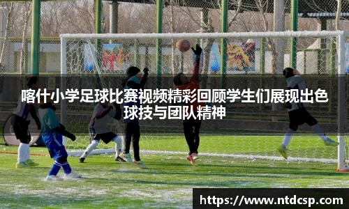 喀什小学足球比赛视频精彩回顾学生们展现出色球技与团队精神