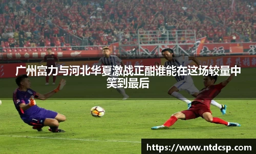 广州富力与河北华夏激战正酣谁能在这场较量中笑到最后